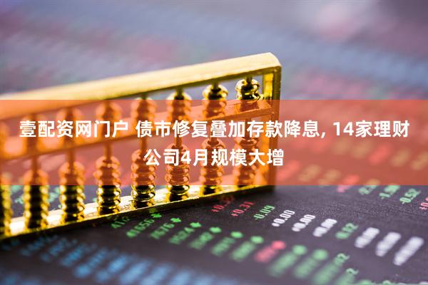 壹配资网门户 债市修复叠加存款降息, 14家理财公司4月规模大增