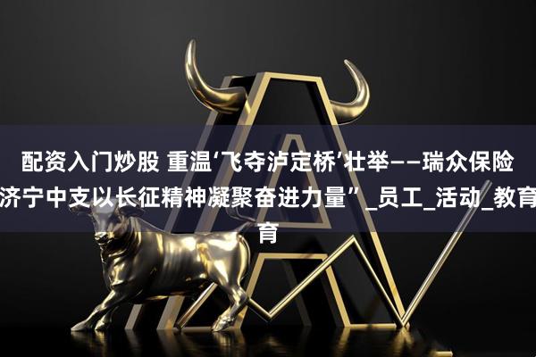 配资入门炒股 重温‘飞夺泸定桥’壮举——瑞众保险济宁中支以长征精神凝聚奋进力量”_员工_活动_教育