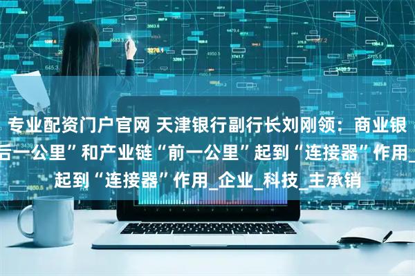 专业配资门户官网 天津银行副行长刘刚领：商业银行需在创新链“最后一公里”和产业链“前一公里”起到“连接器”作用_企业_科技_主承销