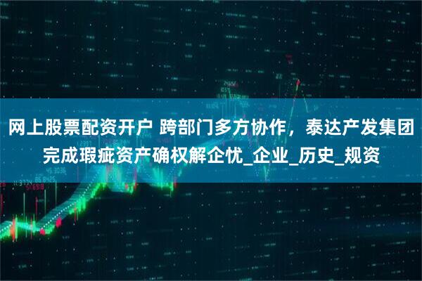 网上股票配资开户 跨部门多方协作，泰达产发集团完成瑕疵资产确权解企忧_企业_历史_规资