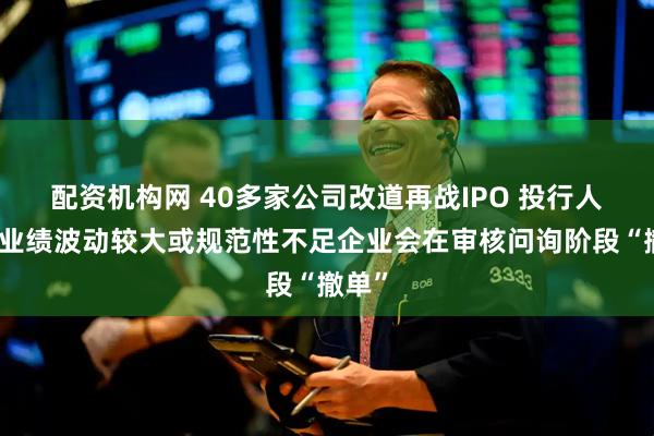 配资机构网 40多家公司改道再战IPO 投行人士：业绩波动较大或规范性不足企业会在审核问询阶段“撤单”