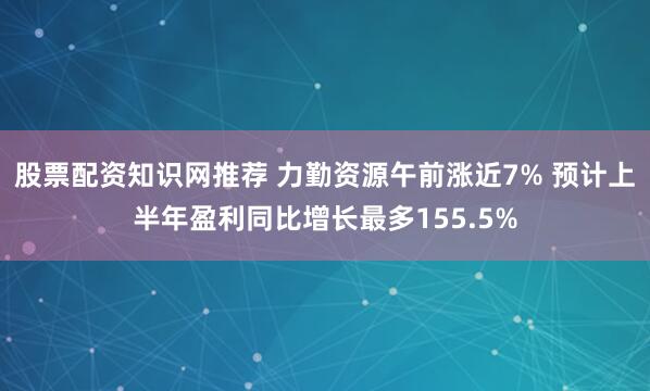 股票配资知识网推荐 力勤资源午前涨近7% 预计上半年盈利同比增长最多155.5%