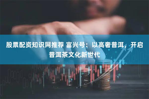 股票配资知识网推荐 富兴号：以高奢普洱，开启普洱茶文化新世代