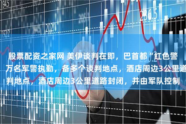 股票配资之家网 美伊谈判在即，巴首都“红色警戒”：贵宾配贴身保镖，万名军警执勤，备多个谈判地点，酒店周边3公里道路封闭，并由军队控制