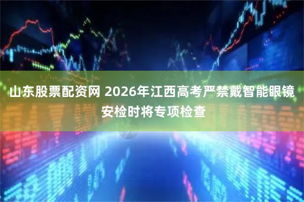 山东股票配资网 2026年江西高考严禁戴智能眼镜 安检时将专项检查
