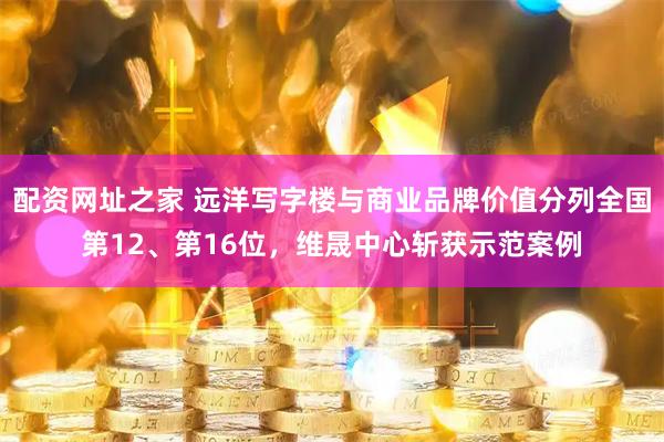 配资网址之家 远洋写字楼与商业品牌价值分列全国第12、第16位，维晟中心斩获示范案例