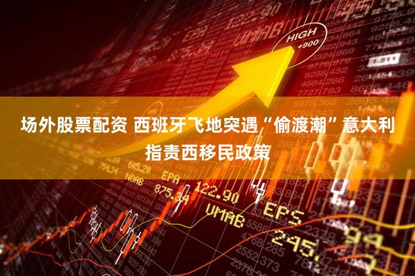 场外股票配资 西班牙飞地突遇“偷渡潮”　意大利指责西移民政策
